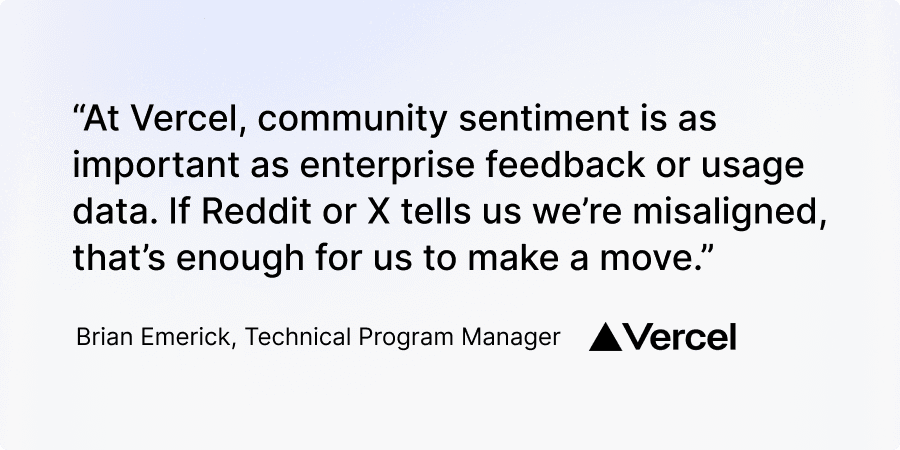 "At Vercel, community sentiment is as important as enterprise feedback or usage data. If Reddit or X tells us we're misaligned, that's enough for us to make a move." Brian Emerick, Technical Program Manager, Vercel