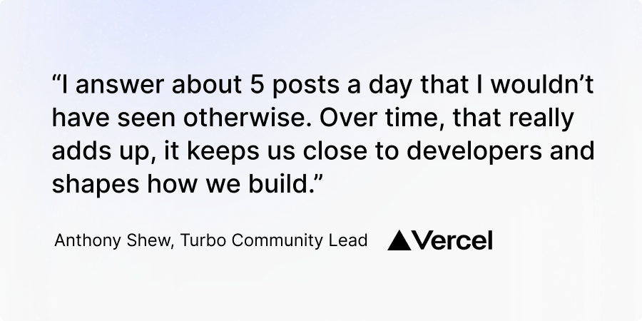 "I answer about 5 posts a day that I wouldn't have seen otherwise. Over time, that really adds up, it keeps us close to developers and shapes how we build." Anthony Shew, Turbo Community Lead, Vercel